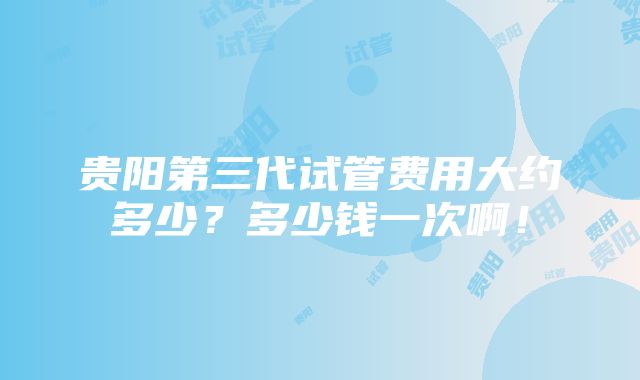 贵阳第三代试管费用大约多少？多少钱一次啊！