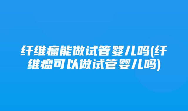 纤维瘤能做试管婴儿吗(纤维瘤可以做试管婴儿吗)