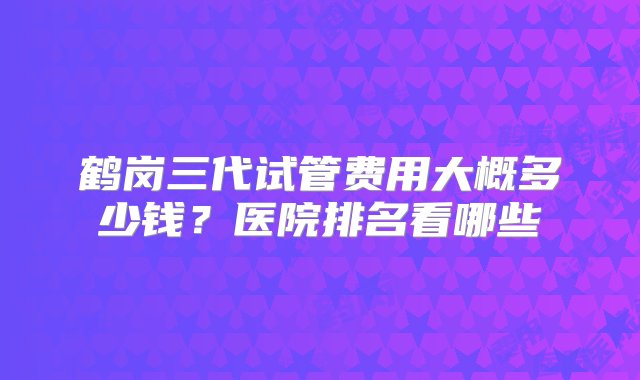 鹤岗三代试管费用大概多少钱？医院排名看哪些