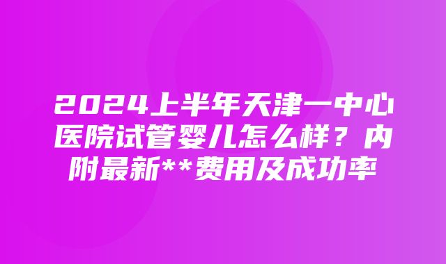 2024上半年天津一中心医院试管婴儿怎么样？内附最新**费用及成功率