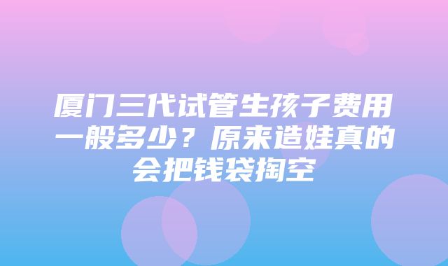 厦门三代试管生孩子费用一般多少？原来造娃真的会把钱袋掏空