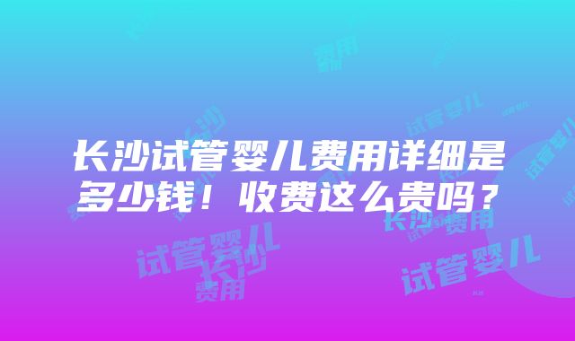 长沙试管婴儿费用详细是多少钱！收费这么贵吗？