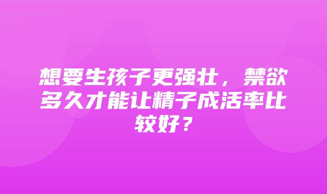 想要生孩子更强壮，禁欲多久才能让精子成活率比较好？