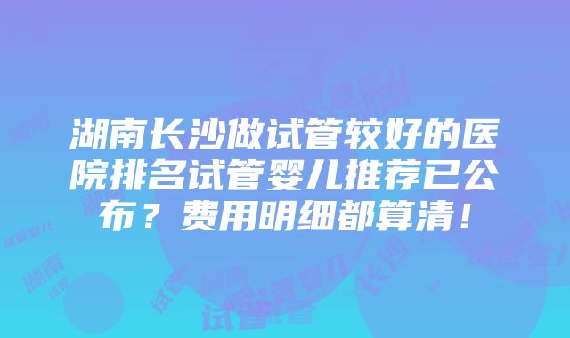 湖南长沙做试管较好的医院排名试管婴儿推荐已公布？费用明细都算清！