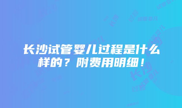 长沙试管婴儿过程是什么样的？附费用明细！