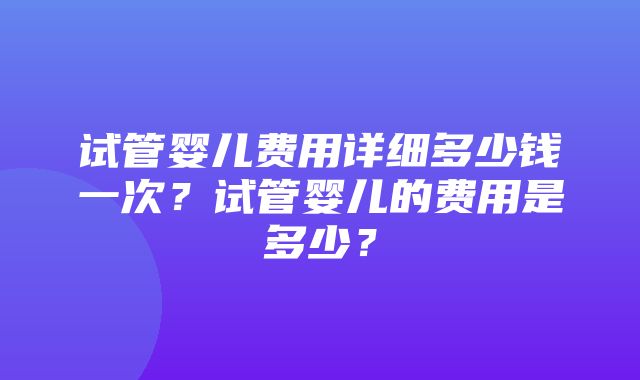 试管婴儿费用详细多少钱一次？试管婴儿的费用是多少？