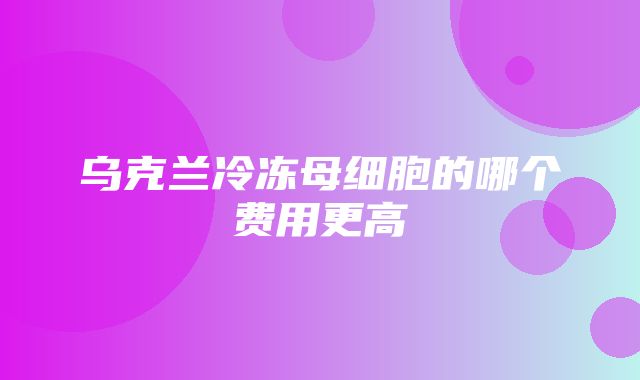 乌克兰冷冻母细胞的哪个费用更高