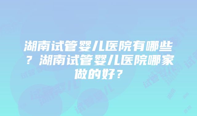 湖南试管婴儿医院有哪些？湖南试管婴儿医院哪家做的好？