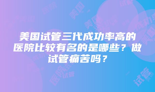 美国试管三代成功率高的医院比较有名的是哪些？做试管痛苦吗？