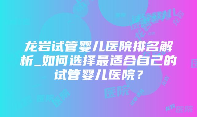 龙岩试管婴儿医院排名解析_如何选择最适合自己的试管婴儿医院？