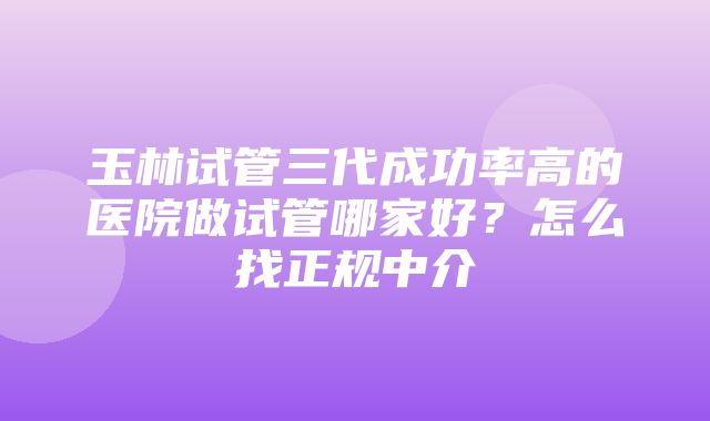 玉林试管三代成功率高的医院做试管哪家好？怎么找正规中介