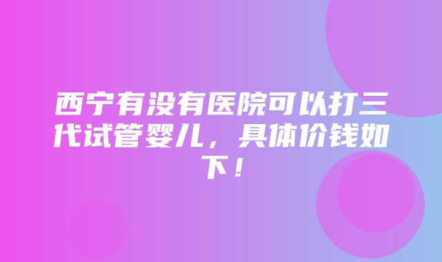 西宁有没有医院可以打三代试管婴儿，具体价钱如下！