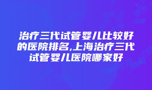 治疗三代试管婴儿比较好的医院排名,上海治疗三代试管婴儿医院哪家好