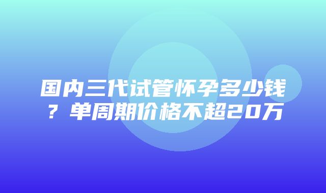 国内三代试管怀孕多少钱？单周期价格不超20万