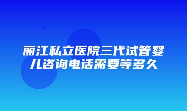 丽江私立医院三代试管婴儿咨询电话需要等多久