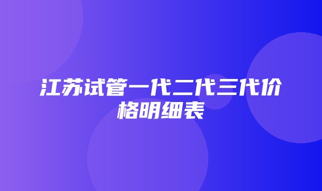 江苏试管一代二代三代价格明细表