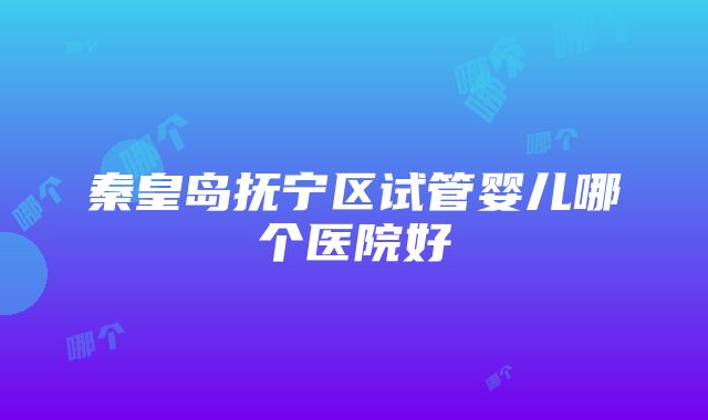 秦皇岛抚宁区试管婴儿哪个医院好