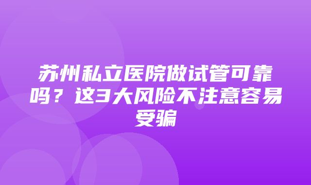 苏州私立医院做试管可靠吗？这3大风险不注意容易受骗