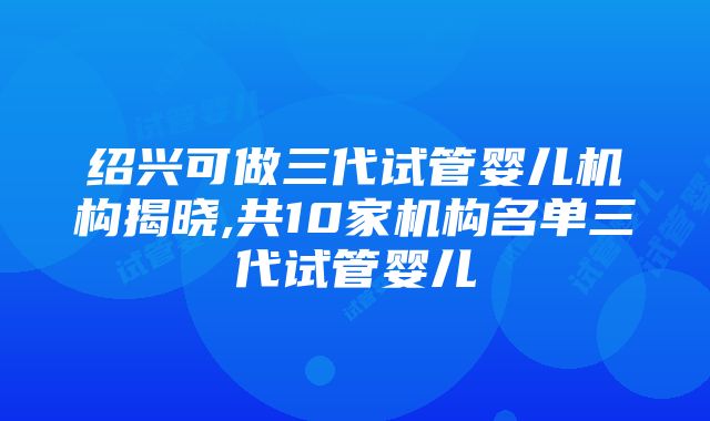 绍兴可做三代试管婴儿机构揭晓,共10家机构名单三代试管婴儿