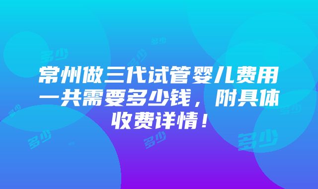 常州做三代试管婴儿费用一共需要多少钱，附具体收费详情！