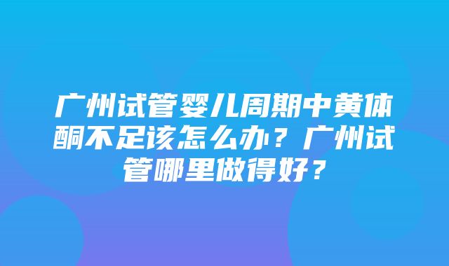 广州试管婴儿周期中黄体酮不足该怎么办？广州试管哪里做得好？