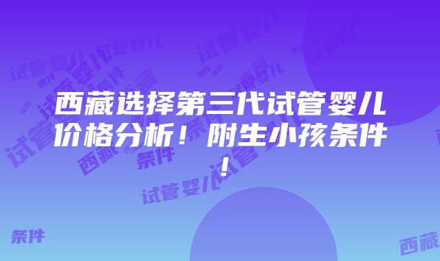 西藏选择第三代试管婴儿价格分析！附生小孩条件！