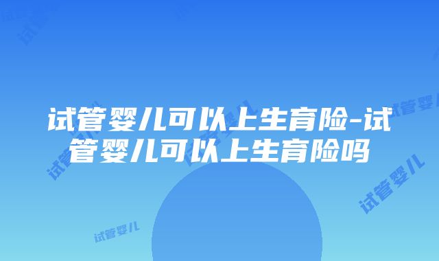 试管婴儿可以上生育险-试管婴儿可以上生育险吗