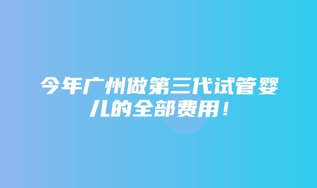 今年广州做第三代试管婴儿的全部费用！