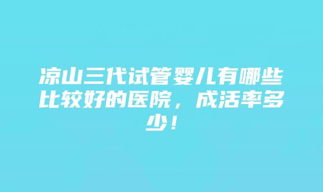 凉山三代试管婴儿有哪些比较好的医院，成活率多少！