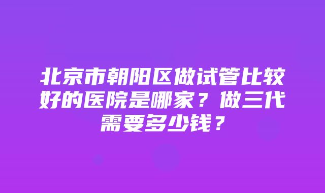 北京市朝阳区做试管比较好的医院是哪家？做三代需要多少钱？