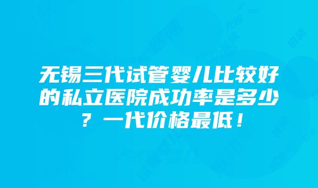 无锡三代试管婴儿比较好的私立医院成功率是多少？一代价格最低！