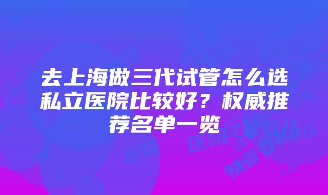 去上海做三代试管怎么选私立医院比较好？权威推荐名单一览