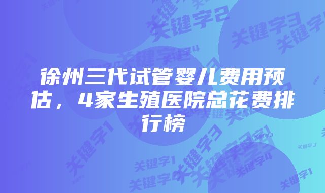 徐州三代试管婴儿费用预估，4家生殖医院总花费排行榜