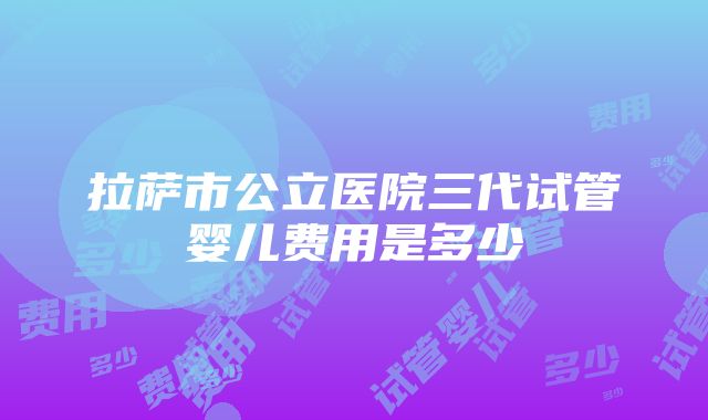 拉萨市公立医院三代试管婴儿费用是多少