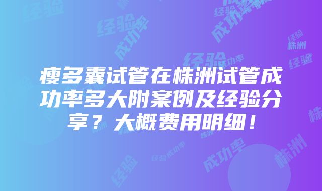 瘦多囊试管在株洲试管成功率多大附案例及经验分享？大概费用明细！