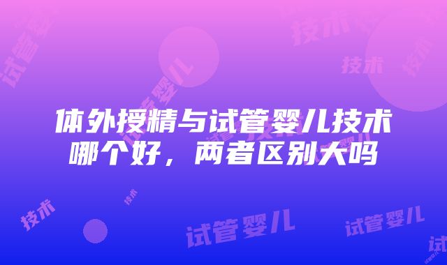 体外授精与试管婴儿技术哪个好，两者区别大吗