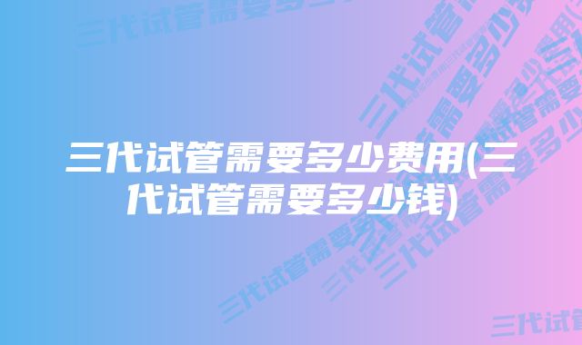 三代试管需要多少费用(三代试管需要多少钱)