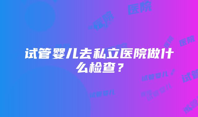 试管婴儿去私立医院做什么检查？