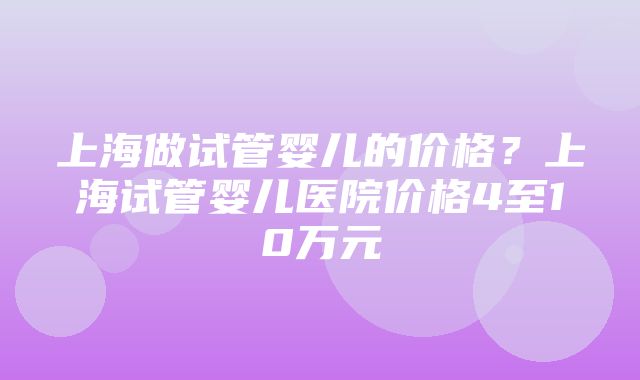 上海做试管婴儿的价格？上海试管婴儿医院价格4至10万元