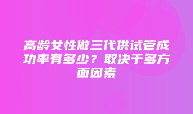 高龄女性做三代供试管成功率有多少？取决于多方面因素