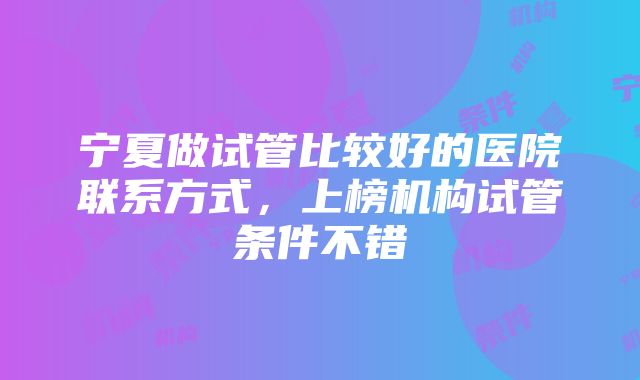 宁夏做试管比较好的医院联系方式，上榜机构试管条件不错