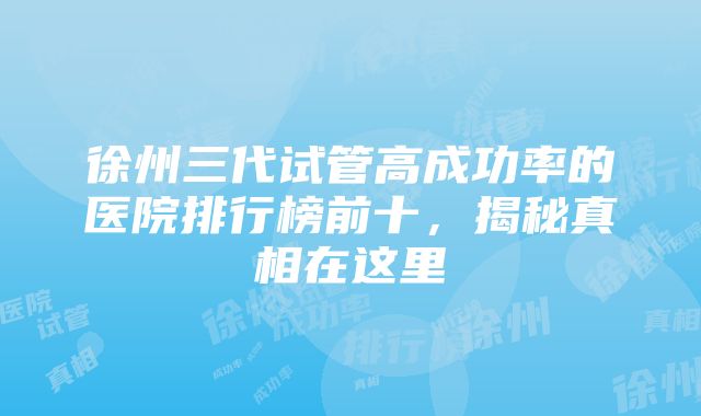 徐州三代试管高成功率的医院排行榜前十，揭秘真相在这里