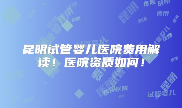 昆明试管婴儿医院费用解读！医院资质如何！