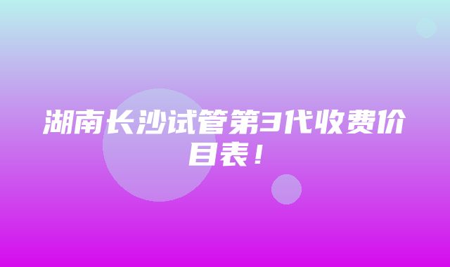 湖南长沙试管第3代收费价目表！