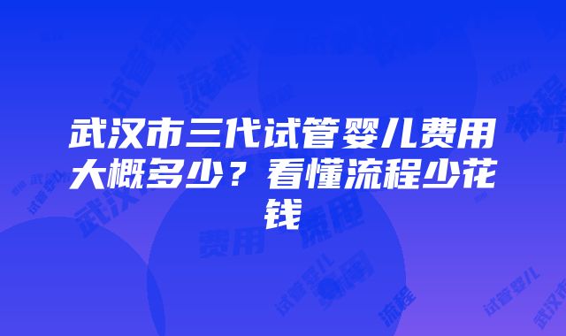 武汉市三代试管婴儿费用大概多少？看懂流程少花钱