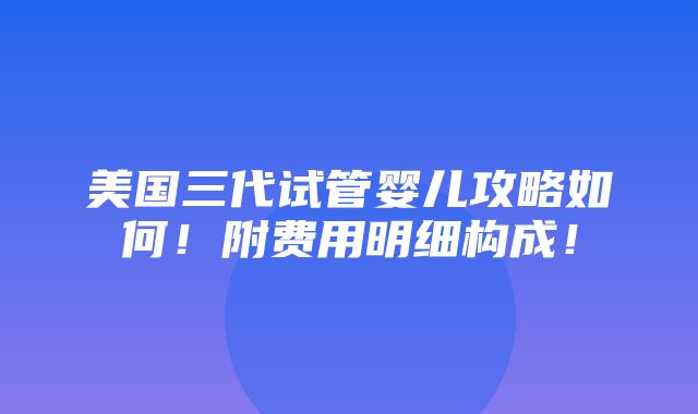 美国三代试管婴儿攻略如何！附费用明细构成！