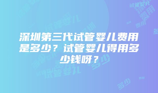 深圳第三代试管婴儿费用是多少？试管婴儿得用多少钱呀？