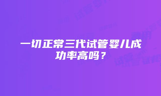 一切正常三代试管婴儿成功率高吗？