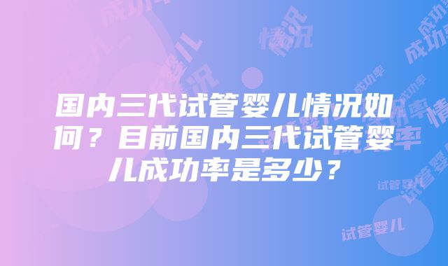 国内三代试管婴儿情况如何？目前国内三代试管婴儿成功率是多少？