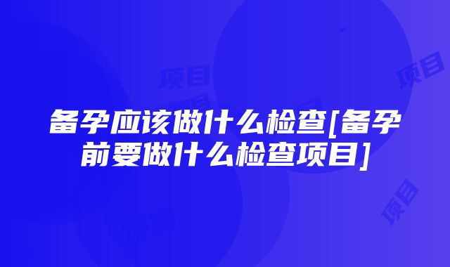 备孕应该做什么检查[备孕前要做什么检查项目]